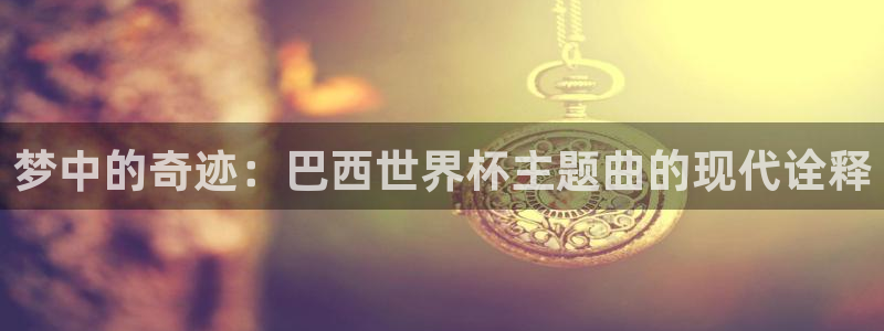 欧洲世界杯预选赛:梦中的奇迹:巴西世界杯主题曲的现代诠释